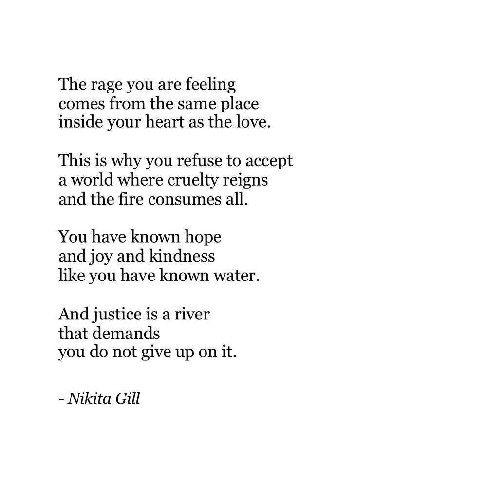 The rage you are feeling comes from the same place inside your heart as the love.
This is why you refuse to accept a world where cruelty reigns and the fire consumes all.
You have known hope and joy and kindness like you have known water.
And justice is a river that demands
you do not give up on it.
- Nikita Gill