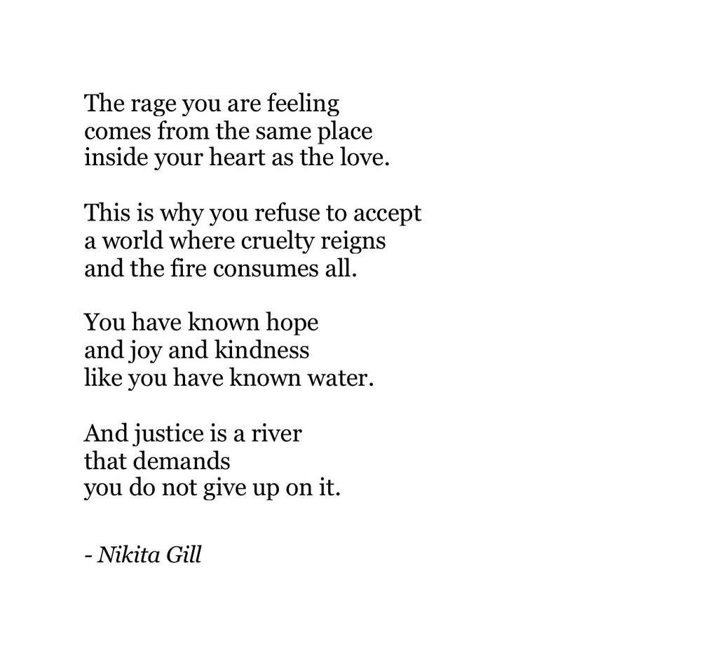 The rage you are feeling comes from the same place inside your heart as the love.
This is why you refuse to accept a world where cruelty reigns and the fire consumes all.
You have known hope and joy and kindness like you have known water.
And justice is a river that demands
you do not give up on it.

- Nikita Gill