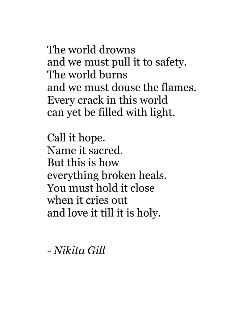 The world drowns
and we must pull it to safety.
The world burns
and we must douse the flames.
Every crack in this world can yet be filled with light.
Call it hope.
Name it sacred.
But this is how
everything broken heals.
You must hold it close when it cries out
and love it till it is holy.
- Nikita Gill