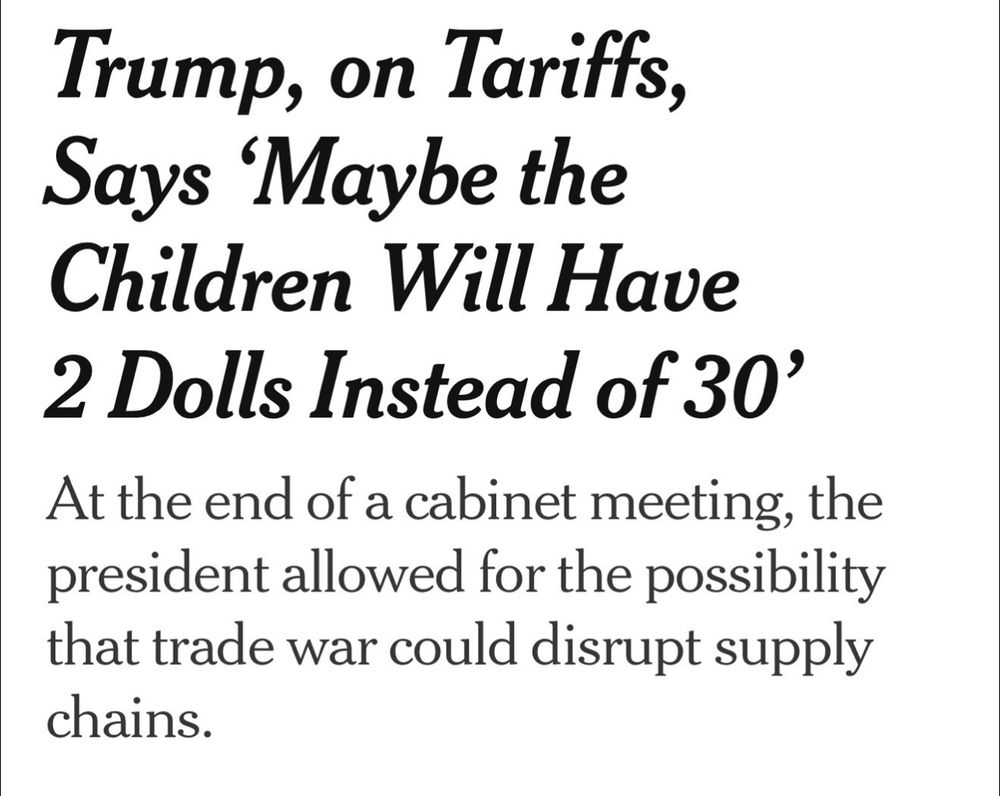 New York Times Headline that says “Trump, on Tariffs, Says 'Maybe the Children Will Have
2 Dolls Instead of 30'” 
Subheading “At the end of a cabinet meeting, the president allowed for the possibility that trade war could disrupt supply chains.”