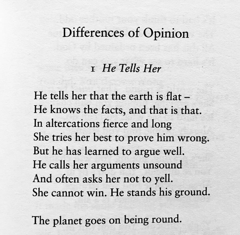 Differences of Opinion

I. He Tells Her

He tells her that the earth is flat - He knows the facts, and that is that.
In altercations fierce and long
She tries her best to prove him wrong.
But he has learned to argue well.
He calls her arguments unsound And often asks her not to yell.
She cannot win. He stands his ground.
The planet goes on being round.