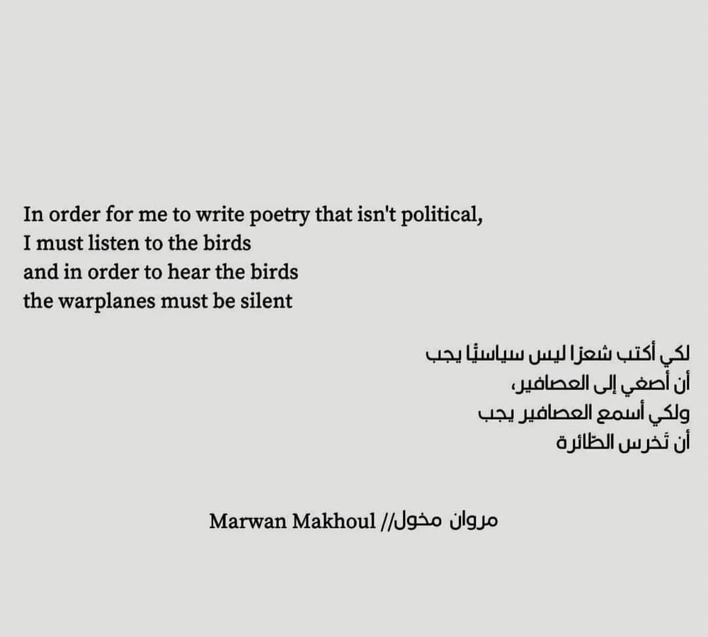 In order for me to write poetry that isn't political, I must listen to the birds and in order to hear the birds the warplanes must be silent

- Marwan Makhoul