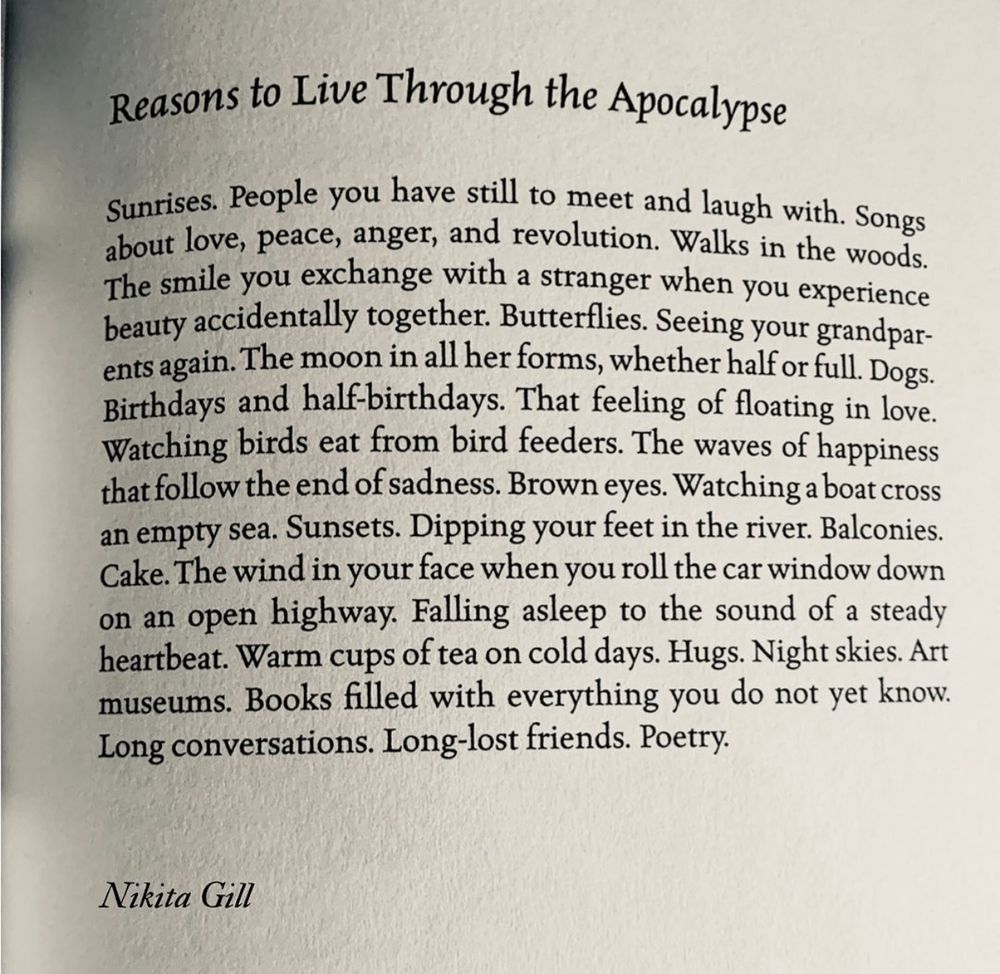 Reasons to Live Through the Apocalypse

Sunrises. People you have still to meet and laugh with. Songs about love, peace, anger, and revolution. Walks in the woods.
The smile you exchange with a stranger when you experience beauty accidentally together. Butterflies. Seeing your grandparents again. The moon in all her forms, whether half or full. Dogs.
Birthdays and half-birthdays. That feeling of floating in love.
Watching birds eat from bird feeders. The waves of happiness that follow the end of sadness. Brown eyes. Watching a boat cross an empty sea. Sunsets. Dipping your feet in the river. Balconies.
Cake. The wind in your face when you roll the car window down on an open highway. Falling asleep to the sound of a steady heartbeat. Warm cups of tea on cold days. Hugs. Night skies. Art museums. Books filled with everything you do not yet know.
Long conversations. Long-lost friends. Poetry.