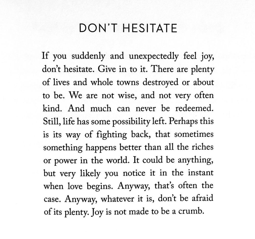 DON'T HESITATE
If you suddenly and unexpectedly feel joy, don't hesitate. Give in to it. There are plenty of lives and whole towns destroyed or about to be. We are not wise, and not very often kind. And much can never be redeemed.
Still, life has some possibility left. Perhaps this is its way of fighting back, that sometimes something happens better than all the riches or power in the world. It could be anything, but very likely you notice it in the instant when love begins. Anyway, that's often the case. Anyway, whatever it is, don't be afraid of its plenty. Joy is not made to be a crumb.