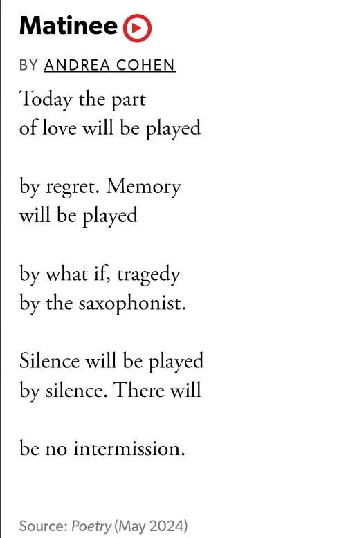 Matinee
BY ANDREA COHEN

Today the part
of love will be played

by regret. Memory 
will be played

by what if, tragedy 
by the saxophonist.

Silence will be played 
by silence. There will

be no intermission.