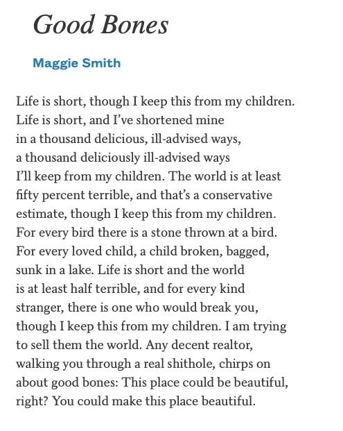 Good Bones
Maggie Smith

Life is short, though I keep this from my children.
Life is short, and I've shortened mine in a thousand delicious, ill-advised ways, a thousand deliciously ill-advised ways
I'll keep from my children. The world is at least fifty percent terrible, and that's a conservative estimate, though I keep this from my children.
For every bird there is a stone thrown at a bird.
For every loved child, a child broken, bagged, sunk in a lake. Life is short and the world is at least half terrible, and for every kind stranger, there is one who would break you, though I keep this from my children. I am trying to sell them the world. Any decent realtor, walking you through a real shithole, chirps on about good bones: This place could be beautiful, right? You could make this place beautiful.