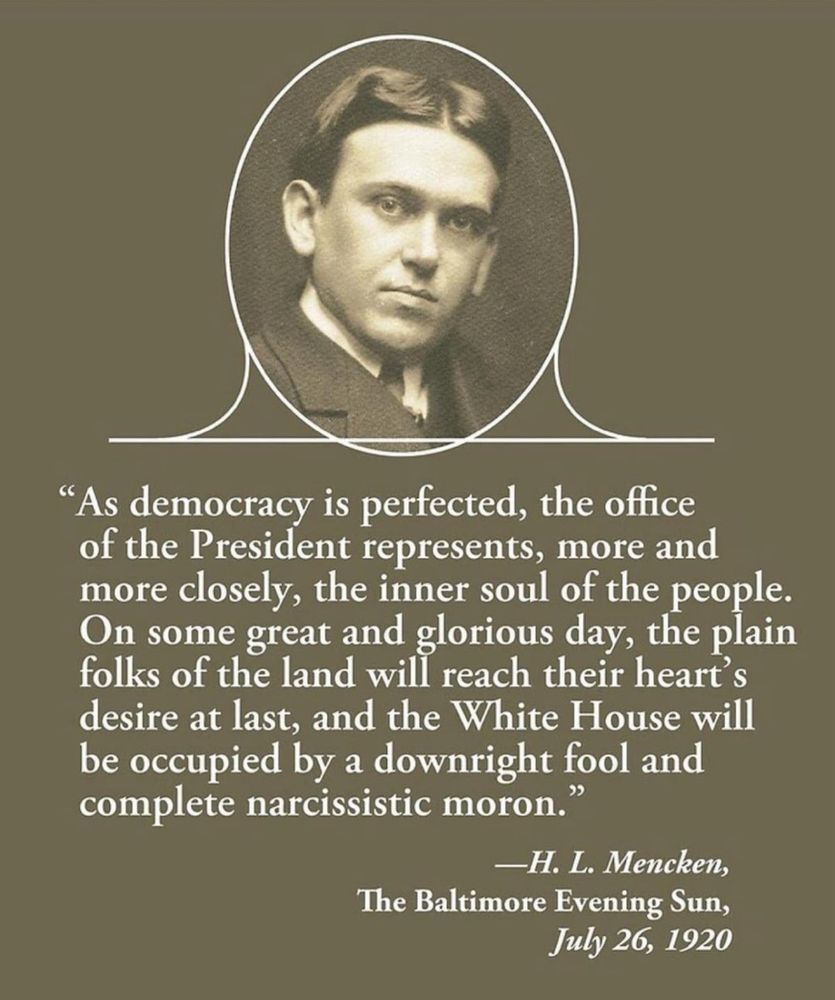 "As democracy is perfected, the office of the President represents, more and more closely, the inner soul of the people.
On some great and glorious day, the plain folks of the land will reach their heart's desire at last, and the White House will be occupied by a downright fool and complete narcissistic moron."
-H. L. Mencken,
The Baltimore Evening Sun,
July 26, 1920