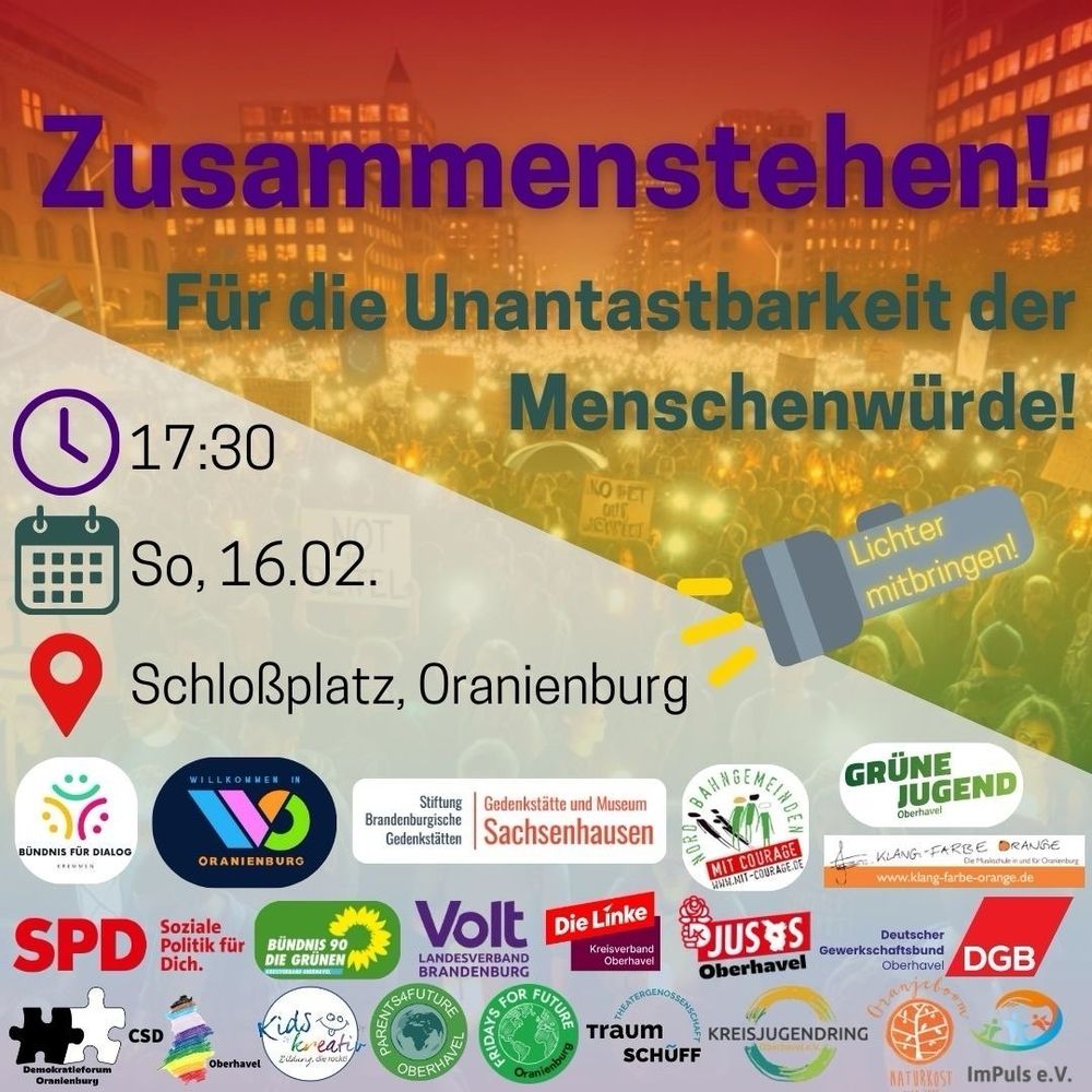 Zusammenstehen für die Unantastbarkeit der Menschenwürde 
Oranienburg So.16.02. 17:00Uhr Schlossplatz 
Unterstützt durch ein breites gesellschaftliches & politisches Bündnis 
Bündnis für Dialog
Willkommen in Oranienburg 
Gedenkstätte und Museum Sachsenhausen
Nordbahngemeinde mit Courage
Grüne Jugend
Klangfarbe Orange
SPD
Grüne
Volt
Die Linke
Jusos
DGB
Demokratieforum Oranienburg 
CSD
Kids Kreativ
Parents for Future
Fridays for Future 
Traumschüff
Kreisjungendring
Oranjeboom Naturkost
Impuls e.V