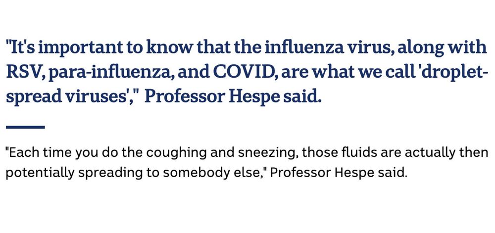 "It's important to know that the influenza virus, along with RSV, para-influenza, and COVID, are what we call 'droplet-spread viruses',"  Professor Hespe said. 

"Each time you do the coughing and sneezing, those fluids are actually then potentially spreading to somebody else," Professor Hespe said.