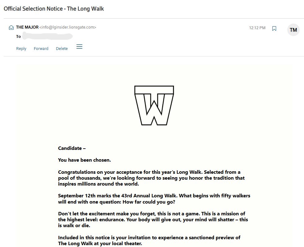 A promotional ad email for the movie The Long Walk from "THE MAJOR" telling me I have been accepted into the Long Walk (a dystopian fictional competition where 100 teenage boys walk until there is one left standing):

Candidate –

You have been chosen.

Congratulations on your acceptance for this year’s Long Walk. Selected from a pool of thousands, we’re looking forward to seeing you honor the tradition that inspires millions around the world.

September 12th marks the 43rd Annual Long Walk. What begins with fifty walkers will end with one question: How far could you go?

Don’t let the excitement make you forget, this is not a game. This is a mission of the highest level: endurance. Your body will give out, your mind will shatter – this is walk or die.

Included in this notice is your invitation to experience a sanctioned preview of The Long Walk at your local theater.