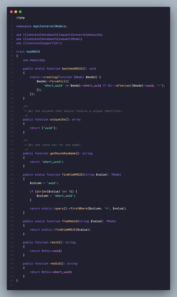 ```
<?php

namespace App\Concerns\Models;

use Illuminate\Database\Eloquent\Concerns\HasUuids;
use Illuminate\Database\Eloquent\Model;
use Illuminate\Support\Str;

trait HasRMSID
{
    use HasUuids;

    public static function bootHasRMSID(): void
    {
        static::creating(function (Model $model) {
            $model->forceFill([
                'short_uuid' => $model->short_uuid ?? Str::afterLast($model->uuid, '-'),
            ]);
        });
    }
}
```