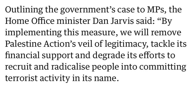 Quote: Outlining the government's case to MPs, the Home Office minister Dan Jarvis said: "By implementing this measure, we will remove Palestine Action's veil of legitimacy, tackle its financial support and degrade its efforts to recruit and radicalise people into committing terrorist activity in its name.