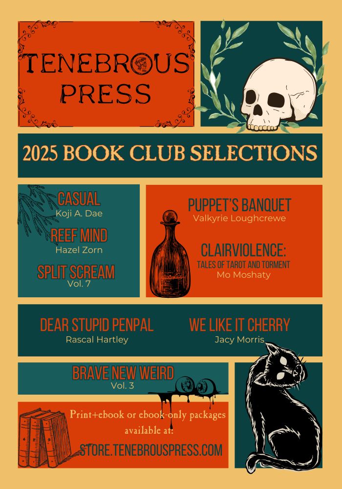 Spooky flyer in orange, yellow, green and blue. A skull and laurel; a bottle with a glass stopper, no doubt containing something maleficent; a selection of arcane tomes; a pair of bloody severed eyeballs; and a black cat, white eyed and twisting its head like an owl.
 
TENEBROUS PRESS 2025 BOOK CLUB SELECTIONS:
CASUAL Koji A. Dae
REEF MIND Hazel Zorn
PUPPET'S BANQUET Valkyrie Loughcrewe
CLAIRVIOLENCE Mo Moshaty
DEAR STUPID PENPAL Rascal Hartley
WE LIKE IT CHERRY Jacy Morris
SPLIT SCREAM Vol. 7
BRAVE NEW WEIRD Vol. 3

Print + eBook or eBook-only packages available at https://store.tenebrouspress.com/