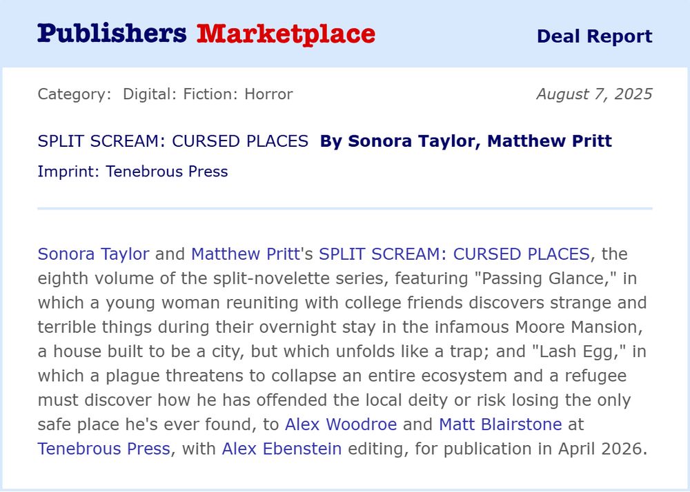 Publishers Marketplace announcment: Sonora Taylor and Matthew Pritt's SPLIT SCREAM: CURSED PLACES, the eighth volume of the split novelette series, featuring "Passing Glance," in which a young woman reuniting with college friends discovers strange and terrible things during their overnight stay in the infamous Moore Mansion, a house built to be a city, but which unfolds like a trap; and "Lash Egg," in which a plague threatens to collapse an entire ecosystem and a refugee must discover how he has offended the local deity or risk losing the only safe place he’s ever found, to Alex Woodroe and Matt Blairstone at Tenebrous Press, with Alex Ebenstein editing, for publication in April 2026.