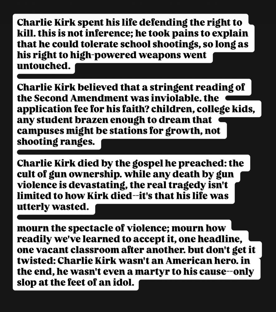 Charlie Kirk spent his life defending the right to kill. this is not inference; he took pains to explain that he could tolerate school shootings, so long as his right to high-powered weapons went untouched.

Charlie Kirk believed that a stringent reading of the Second Amendment was inviolable. the application fee for his faith? children, college kids, any student brazen enough to dream that campuses might be stations for growth, not shooting ranges.

Charlie Kirk died by the gospel he preached: the cult of gun ownership. while any death by gun violence is devastating, the real tragedy isn't limited to how Kirk died--it's that his life was utterly wasted.

mourn the spectacle of violence; mourn how readily we've learned to accept it, one headline, one vacant classroom after another. but don't get it twisted: Charlie Kirk wasn't an American hero. in the end, he wasn't even a martyr to his cause--only slop at the feet of an idol.
