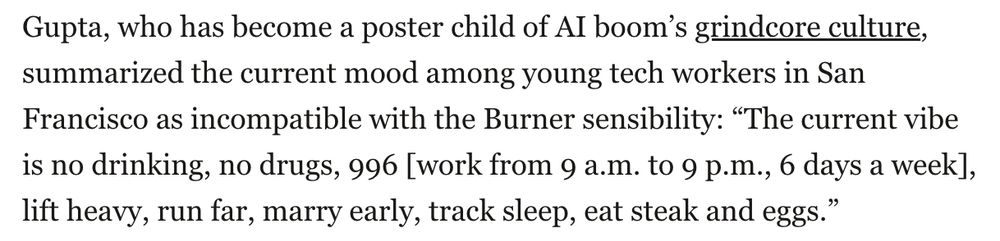 Gupta, who has become a poster child of AI boom’s grindcore culture, summarized the current mood among young tech workers in San Francisco as incompatible with the Burner sensibility: “The current vibe is no drinking, no drugs, 996 [work from 9 a.m. to 9 p.m., 6 days a week], lift heavy, run far, marry early, track sleep, eat steak and eggs.”