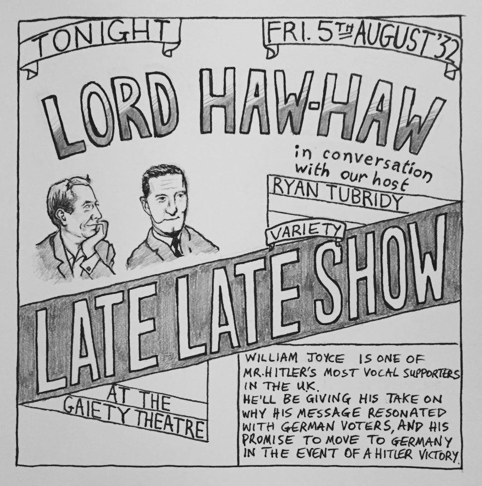 Poster:

Tonight Fri 5 August 1932

Lord Haw-Haw in conversation with Ryan Tubridy

Late Late Variety Show

“William Joyce is one of Mr Hitler’s most vocal supporters in the UK.
He’ll be giving his take on why his message resonated with German voters and his promise to move to Germany in the event of a Hitler victory.”
