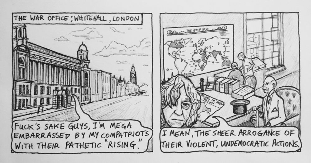 2 panel comic 1: The War Office: Whitehall, London Geldof: “Fuck’s sake guys, I’m mega embarrassed by my compatriots with their pathetic “Rising”. 2: “I mean, the sheer arrogance of their violent, undemocratic actions” (Map of British Empire in 1916 in background)