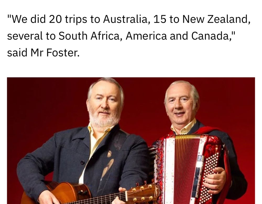 Piece from RTÉ news article on Foster and Allen detailing:

"We did 20 trips to Australia, 15 to New Zealand, several to South Africa, America and Canada," said Mr Foster.