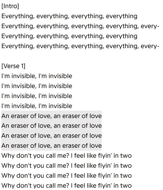 It's a screenshot of lyrics from the song Cowgirl by Underworld that says:

[Intro]
Everything, everything, everything, everything
Everything, everything, everything, everything, every-
Everything, everything, everything, everything
Everything, everything, everything, everything, every-

[Verse 1]
I'm invisible, I'm invisible
I'm invisible, I'm invisible
I'm invisible, I'm invisible
I'm invisible, I'm invisible
An eraser of love, an eraser of love
An eraser of love, an eraser of love
An eraser of love, an eraser of love
An eraser of love, an eraser of love
Why don't you call me? I feel like flyin' in two
Why don't you call me? I feel like flyin' in two
Why don't you call me? I feel like flyin' in two
Why don't you call me? I feel like flyin' in two