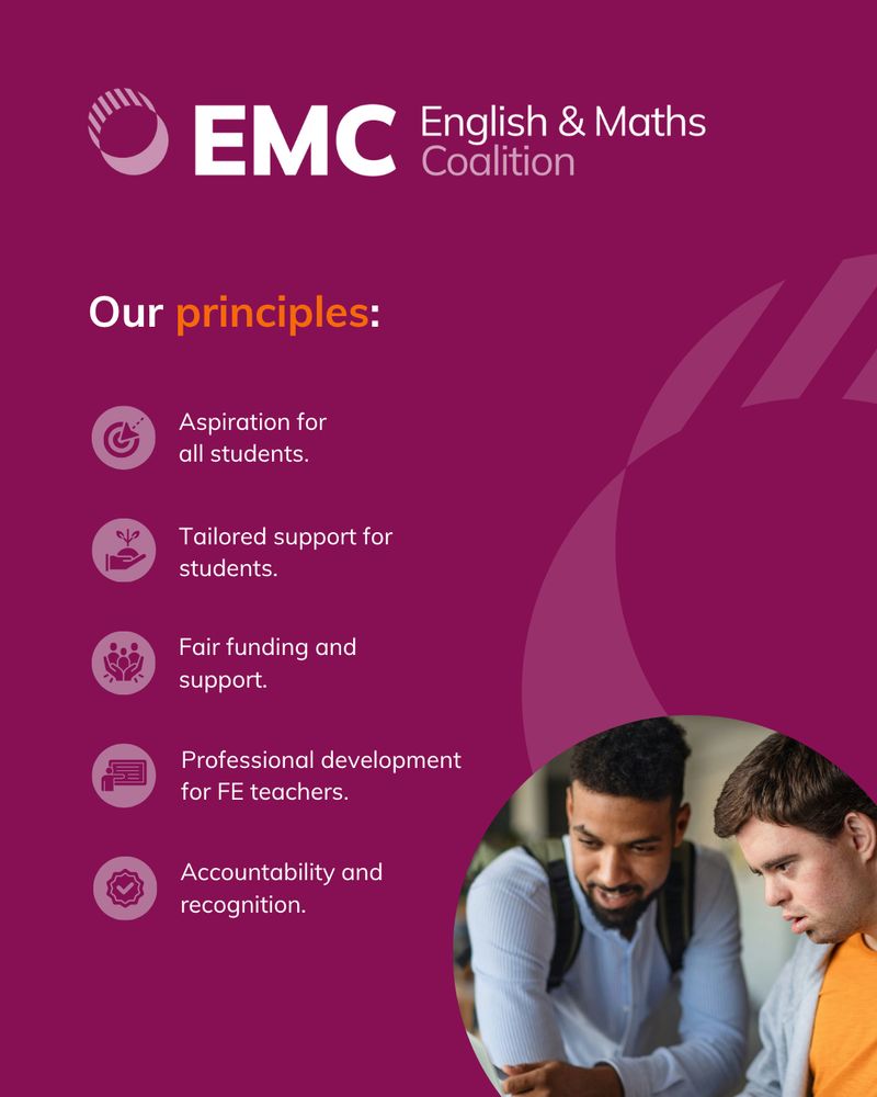 A list of the EMC's principals:

1. Aspiration for All Students
We believe everyone can succeed in English and maths. Our commitment is to make these subjects accessible and enjoyable in all their forms, continuing beyond 16.

2. Fair Funding and Support
 We advocate for coherent, equitable funding across pre- and post-16 education — including a 16–19 Student Premium — to help close the disadvantage gap by age 19.

3. Professional Development for FE Teachers
 High-quality, subject-specific professional development is vital. We support expert training for FE English and maths teachers to help them thrive.

4. Tailored Support for Students
 Students continuing English and maths should have access to one-to-one or small-group tuition to rebuild confidence and make real progress.

5. Accountability and Recognition
 Accountability should reward effort and impact, celebrating the work of FE colleges and encouraging inclusive, student-focused practices.