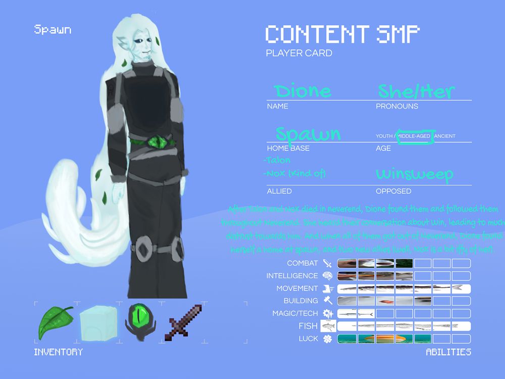 Character card of my poolfish content smp sona: Dione! She has on a dark dive suit that has lighter accents and metal parts, with an ender eye accessory tied onto her waist by a liminalgae vine. She has bright white skin with light blue gills on her face and neck, has a poolfish tail, and has light blue fish fin ears. Her hair is almost the same color as her skin, albeit slightly darker and more blue, and has liminalgae leaves in it. Her eyes are pure dark blue, except for the small pupil, which is white. Dione's pronouns are she/her, and she's middle-age (around 19). In her invetory, she carries around liminalgae leaves, an anglerweed bulb, an octant (shows coordinates a.k.a. current position), and a netherite sword. After finding Nox and Talon at Neverend (and hearing their conversation about Winsweep), Dione follows them back to the overworld, making her homebase at the content smp spawn. She finds herself in a sort of alliance with Talon and Nox, but is very weary of Winsweep. Dione's stats are as follows: Combat is 4/7, Intellegence is 4/7, Movement is 7/7, Building is 5/7, Magic/Tech is 2/7, Fish is 10000/7, and Luck is 5/7. Also, yes, those are fish memes I used to fill in the stats bars.