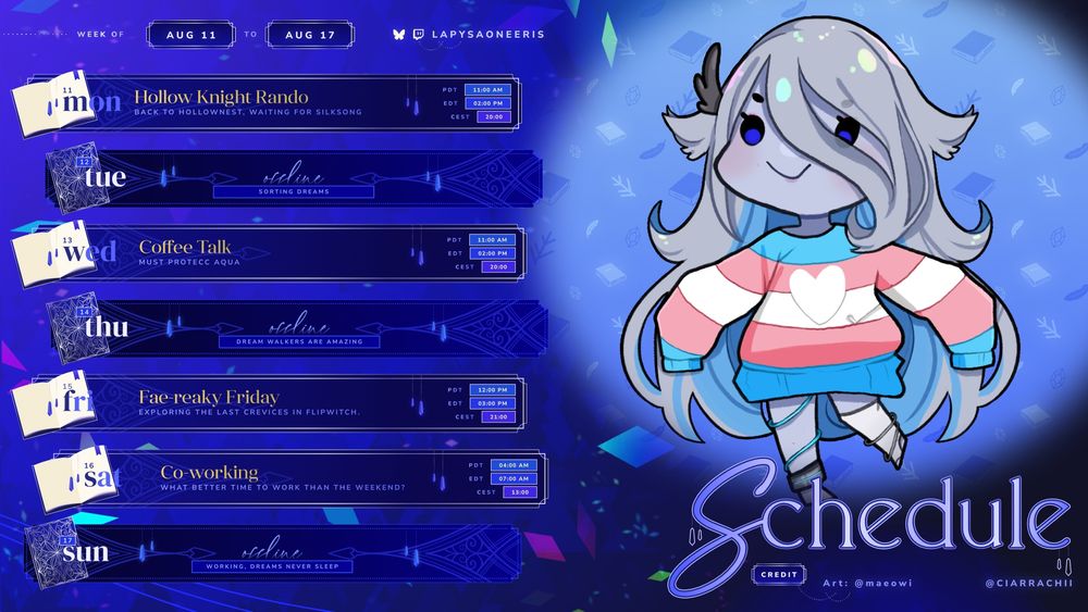 Stream schedule for August 11th to August 17th.

Monday, 11 August 2025 20:00 CEST (11 am PDT, 2 pm EDT): Hollow Knight Randomizer. Back to Hollownest, waiting for Silksong.
Tuesday: Sorting dreams
Wednesday, 13 August 2025 20:00 CEST (11 am PDT, 2 pm EDT): Coffee Talk. Must protecc Aqua.
Thursday: Dream Walkers are amazing
Friday, 15 August 2025 21:00 CEST (12 pm PDT, 3 pm EDT): Fae-reaky Friday. Exploring the last crevices in Flipwitch.
Saturday, 16 August 2025 13:00 CEST (4 am PDT, 7 am EDT): Co-working. What better time to work than the weekend?
Sunday: Working, dreams never sleep. 

