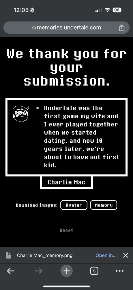 A screenshot of my Undertale Anniversary message that may or may not have submitted successfully

[roughly drawn sprite of my face that I wanted to make all nice but rushed to make the deadline]
* Undertale was the first game my wife and I ever played together when we started dating, and now 10 years later, we’re about to have our first kid.
[Charlie Mac]