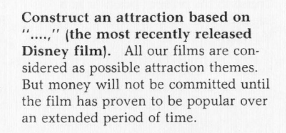 Construct an attraction based on
"....," (the most recently released Disney film). All our films are considered as possible attraction themes.
But money will not be committed until the film has proven to be popular over an extended period of time.