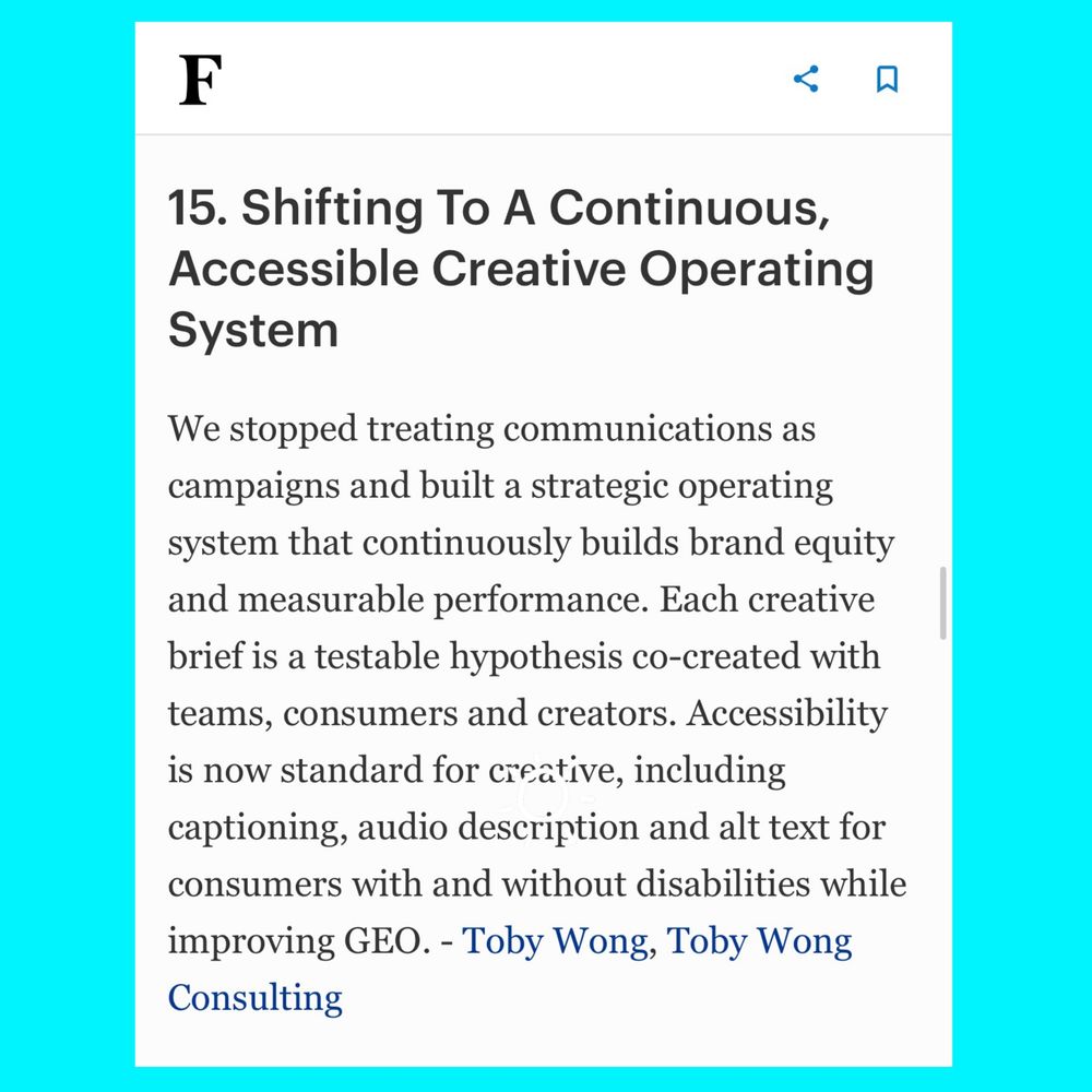 Screenshot of the Expert Advice of Board Director and Global Marketer Toby G. Wong in the Forbes Communications Council Expert Panel article titled “19 Strategies For Guiding Customers Through Nonlinear Journeys,” published in Forbes on December 9, 2025. 

Toby’s comment is #15 titled “Shifting To A Continuous, Accessible Creative Operating System” and reads:

“We stopped treating communications as campaigns and built a strategic operating system that continuously builds brand equity and measurable performance. Each creative brief is a testable hypothesis co created with teams, consumers and creators. Accessibility is now standard for creative, including captioning, audio description and alt text for consumers with and without disabilities while improving Generative Engine Optimization (GEO).”

Toby is the Principal of Toby Wong Consulting based in the United States.