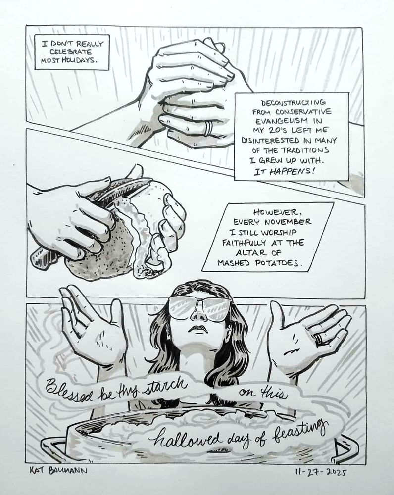 3-panel comic drawn in pen with inkwash shading; the panels are mostly equal in size and are stacked vertically.
Panel 1 shows a closeup of my clasped hands, and captions saying "I don't really celebrate most holidays. Deconstructing from conservative evangelism in my 20's left me disinterested in many of the traditions I grew up with. It happens!"
Panel 2 shows my hands again, now peeling a large potato. The caption says "However, every November I still worship faithfully at the altar of mashed potatoes."
Panel 3 shows me, a white lady with dark, wavy hair and round glasses with my hands up in the air in a worshiping pose; in the foreground is a large pot of mashed potatoes, and in the rising steam is the cursive caption: "Blessed be thy starch on this hallowed day of feasting."
Beneath the comic is my signature (Kat Baumann) and today's date (11-27-2025)
