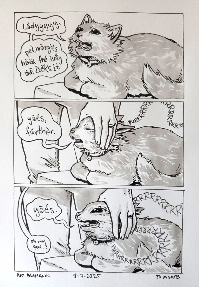 3-panel comic drawn in pen with inkwash shading. The panels are all equal in size and stacked vertically.
Panel 1 shows my longhair cat Margo sitting on the edge of my chaise lounge and yelling upward into the ether. Her speech bubble has a wavy shape to it, and her dialogue is in scraggly lowercase script with unnecessary accents on all the vowels, and says "ladyyyyy, pet margo's haed the way she lieks it"
Panel 2 shows my hand reaching down to gently pull her ears back away from her face; her eyes are closed and a long trailing "PURRRR" SFX is winding away from her body, as her speech bubble says "yaes, further."
Panel 3 shows me pulling her ears even further back and now the corners of her eyes are exposed and her mouth is pulled way back; she looks crazy. Her "PURR" sfx is even larger and longer now, trailing through the panel, and her speech bubble says "yaes." while my tiny speech bubble in shocked response (from off-panel) just says "oh my god..?"
Beneath the comic is my signature (Kat Baumann), today's date (8-7-2025) and the time I spent drawing this (50 minutes)