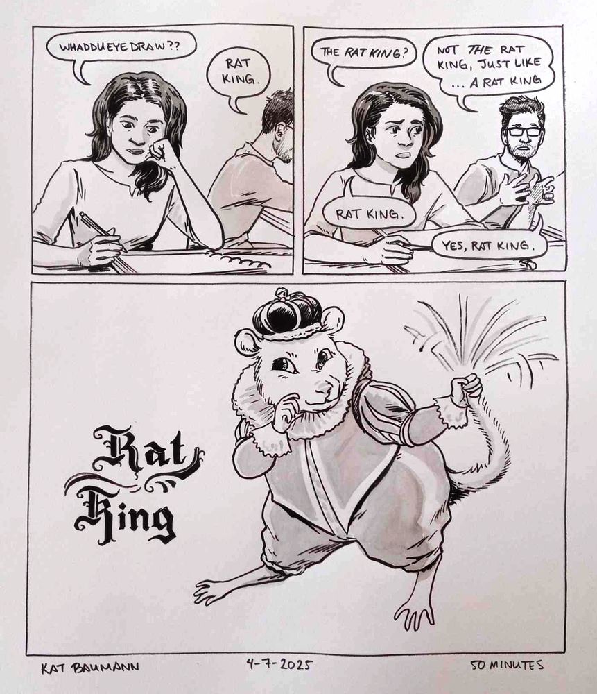 3-panel comic drawn in pen with minimal inkwash shading. The first two panels are equal in size, placed next to each other horizontally and stacked on top of panel 3 which is larger.
Panel 1 shows me sitting at my drafting desk and resting my cheek on a fist, saying "Whaddueyedraw??" My spouse is sitting at their desk in the background, saying "Rat King."
In panel 2, the setting is the same; I'm looking at my spouse and saying "the Rat King?" They are now looking at me and holding their hands up to emphasize their words, "Not THE rat king, just like... A rat king." I respond, "Rat King." They respond once more, "Yes, rat king."
Panel 3 is just a drawing of a rat wearing 17th century royalty clothing, looking coyly and swinging his own tail in his hand. Next to him is the stylized font reading "Rat King."
Beneath the comic is my signature (Kat Baumann), today's date (4-7-2025) and the time I spent drawing this (50 minutes)