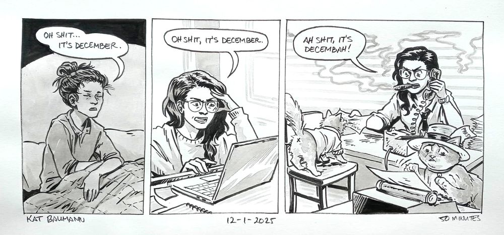3-panel comic drawn in pen with inkwash shading. The panels are all on the same row.
Panel 1 shows me sitting up in bed in low light, eyes still closed and hair in a messy top knot with stray hairs splaying outward. I have a single speech bubble that says "Oh shit... it's December."
Panel 2 shows me sitting at my desk looking at my laptop, one hand bracing my face in mild exasperation. A single speech bubble above me says "Oh shit, it's December."
Panel 3 shows me and my cats Margo and Egg Noodle working in an old-timey news room with wide window blinds and a rising cloud of cigar smoke. I'm smoking a big cigar, talking on a mid-century style rotary phone and grabbing a piece of paper from Margo's mouth and saying "Ah shit, it's Decembah!" Margo is wearing a white button up shirt with rolled up sleeves, and in the foreground Egg Noodle is nervously typing on a typewriter and wearing one of those flat-top hats with a pencil and a piece of paper that says "Press" sticking out of the band.
Beneath the comic is my signature (Kat Baumann), today's date (12-01-2025) and the time I spent drawing this (50 minutes)