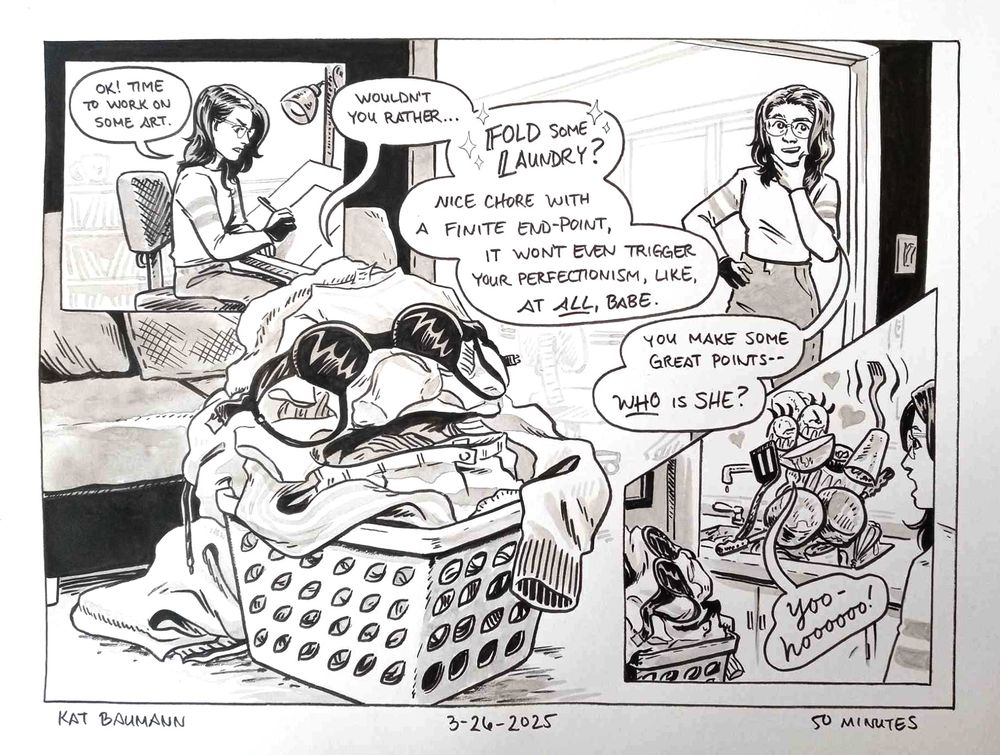 A comic drawn in pen with inkwash shading. It's made up of one large, landscape-shaped panel with two smaller inset panels in the top left and bottom right corners.
Panel 1 (inset in the top left) shows me sitting at my drafting desk about to work, with a speech bubble that says "Ok! Time to work on some art." Another speech bubble is breaking into this panel, saying "wouldn't you rather..."
That speech bubble continues into the large panel, and in the foreground we see an anthropomorphized basket of laundry whose mouth is made of the top of a pair of jeans and has a black upside-down bra standing in as a pair of sunglasses. The basket of laundry is continuing to speak: "(wouldn't you rather)... Fold some laundry? (with sparkles around the last 3 words) Nice chore with a finite end-point, it won't even trigger your perfectionism, like at ALL, babe." I'm standing in the background, looking at something off-panel with an intrigued expression, holding my left hand up to my face and saying "You make some great points-- who is SHE?"
In the final panel (a small insert in the bottom right), the laundry basket and I are in the foreground looking into the kitchen where there's an anthropomorphized pile of dirty dishes in the sink waiting to be cleaned. The dishes have a bowl for a smiling mouth, two cocktail glasses for eyes (complete with lush, muppet-like eyelashes), two pans for boobs and it's waving a fork arm and saying "Yoo-hoooooo!"
Beneath the comic is my signature (Kat Baumann), today's date (3-26-2025) and the time I spent drawing this (50 minutes)