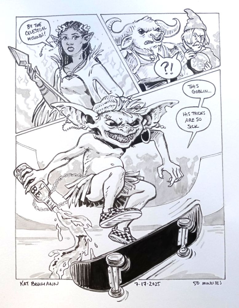 A 3-panel comic drawn in pen with inkwash shading; panels 1 and 2 are on a diagonally-angled top row together, and panel 3 is larger and set just below.
Panel 1 shows a dark-skinned elf maiden (very much in the style of D&D or LOTR) with pointed ears and a tall bejeweled scepter; she's looking off-panel and saying "By the celestial mounds!"
Panel 2 shows a minotaur wearing armor and a frumpy wizard man with a handlebar mustache and haircut like the "Berries and Cream" Starburst commercial lad, wearing a star-clad cloak and pointy hat and holding a scrying orb. These characters both look surprised and share a single speech bubble containing "?!"
Panel 3 shows a little goblin dude in the middle of doing a kick clip on his skateboard; he's got a beanie on his little head, very sharp teeth, he's wearing a skirt made of reed grasses (that is not covering his little bare ass), several chains and a pair of checkerboard Airwalk shoes, and he is dumping out a bottle of Sobe mid-air. In the background we see a basic half pipe and a silhouetted crowd of other fantasy characters, with a speech bubble coming from a shape resembling the elf maiden that says "This goblin... his tricks are so sick"
Beneath the comic is my signature (Kat Baumann), today's date (7-17-2025) and the time I spent drawing this (50 minutes)