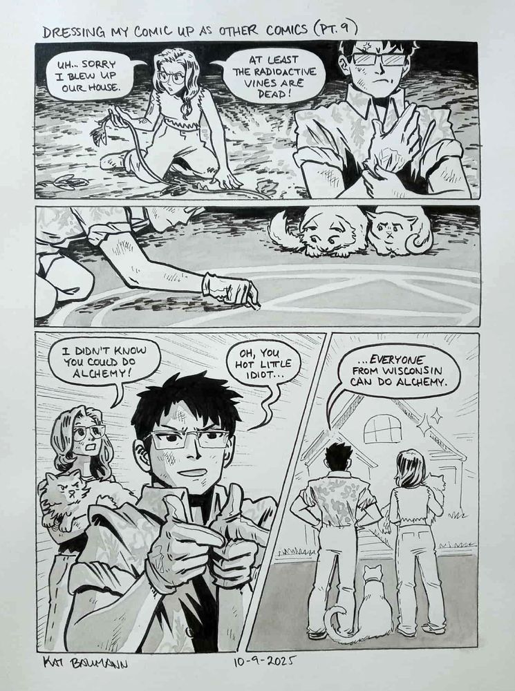 A 4-panel comic drawn in the style of Hiromu Arakawa (creator of Fullmetal Alchemist), with a top caption that says "Dressing my comic up as other comics (Pt. 9)"
Panel 1 shows me sitting up and holding a dead acorn squash vine on the singed ground where my house used to be (I blew it up with dynamite in the last comic, in the quoted post). My speech bubbles say "Uh... sorry I blew up our house. At least the radioactive vines are dead!" My spouse is in the foreground looking angry and putting on a pair of white gloves.
Panel 2 shows my spouse drawing a transmutation circle on the ground with white chalk as my cats look on.
Panel 3 shows my spouse doing finger guns as we look off-panel at a surge of light from. My speech bubble says "I didn't know you could do alchemy!" My spouse responds "Oh, you hot little idiot..."
Panel 4 shows us standing on the street and looking at our reconstructed home, my spouse continuing "...everyone from Wisconsin can do alchemy."
Beneath the comic is my signature (Kat Baumann) and today's date (10-9-2025)