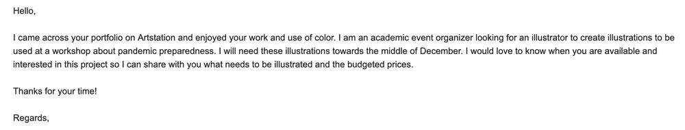 An email I received from a scammer that reads "Hello, I came across your portfolio on Artstation and enjoyed your work and use of color. I am an academic event organizer looking for an illustrator to create illustrations to be used at a workshop about pandemic preparedness. I will need these illustrations towards the middle of December. I would love to know when you are available and interested in this project so I can share with you what needs to be illustrated and the budgeted prices. Thank you for your time! Regards, [bland midwestern man name that isn't actually theirs]"