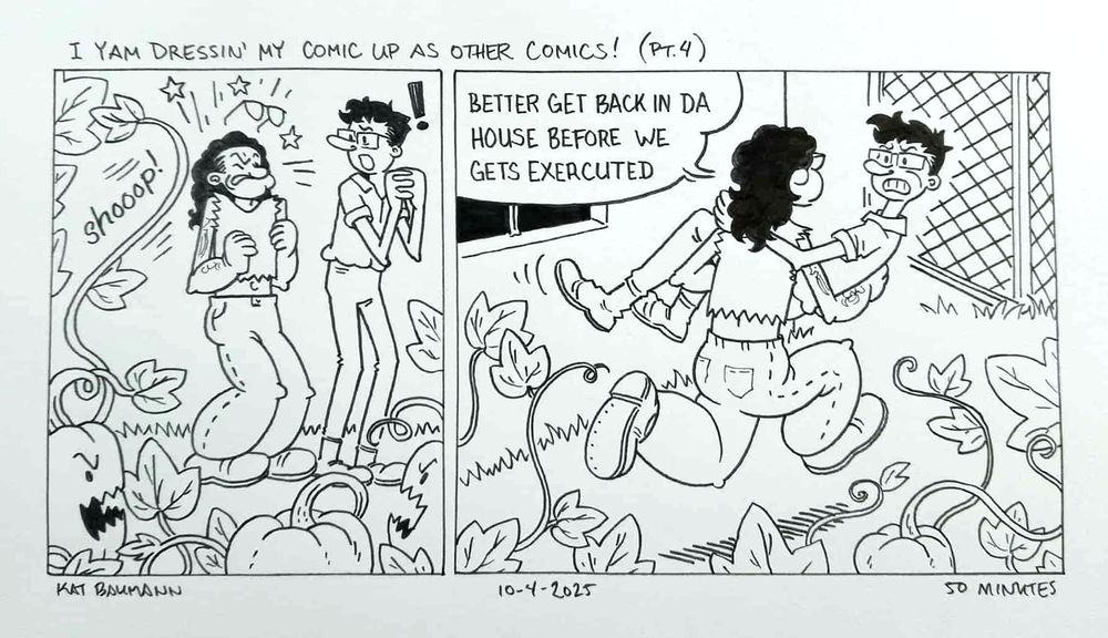 A 2-panel comic drawn in pen in the style of E.C. Segar's Popeye cartoons. The top caption says "I yam dressin' my comic up as other comics! (Pt. 4)"
Panel 1 shows me (drawn like Popeye the Sailor but with long, wavy black hair) being swatted by a long, tendril coming from a sentient acorn squash vine with a swift "shooop!" SFX, stars flying outward and my glasses popping upward off my head. Beside me is my spouse (a tall person with curly dark hair and square glasses) drawn like Olive Oyl and clasping their hands together with surprise.
In panel 2, I'm running away from the vines and carrying my spouse, while saying "Better get back in da house before we gets exercuted," which is a direct reference to the original Popeye comic panel described in the first comment on this post.
Beneath the comic is my signature (Kat Baumann), today's date (10-4-2025) and the time I spent drawing this (50 minutes)