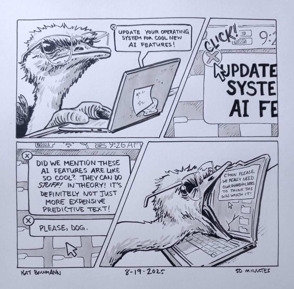 A 4-panel comic drawn in pen with inkwash shading; panels 1 and 2 are separated by a diagonal border (because i love to do it), as are panels 3 and 4 on the row below.
Panel 1 shows me as a normal ostrich, sitting at my laptop and navigating the mousepad with my big dumb ostrich food. An angular speech bubble is coming from my laptop that says "UPDATE YOUR OPERATING SYSTEM FOR COOL NEW AI FEATURES!"
Panel 2 is a close view of my screen, promptly exiting out of the popup.
Panel 3 is another shot of my screen, where there are two new popups that say "DID WE MENTION THESE AI FEATURES ARE COOL? THEY CAN DO *STUFF*! IN THEORY! IT'S DEFINITELY NOT JUST MORE EXPENSIVE PREDICTIVE TEXT!" and "PLEASE, DOG." respectively.
Panel 4 shows Ostrich Me opening her beak wide and biting the laptop screen, which displays the final system message, "C'MON PLEASE. WE REALLY NEED OUR SHAREHOLDERS TO THINK THIS WAS WORTH IT!"
Beneath the comic is my signature (Kat Baumann), today's date (8-19-2025) and the time I spent drawing this (50 minutes)