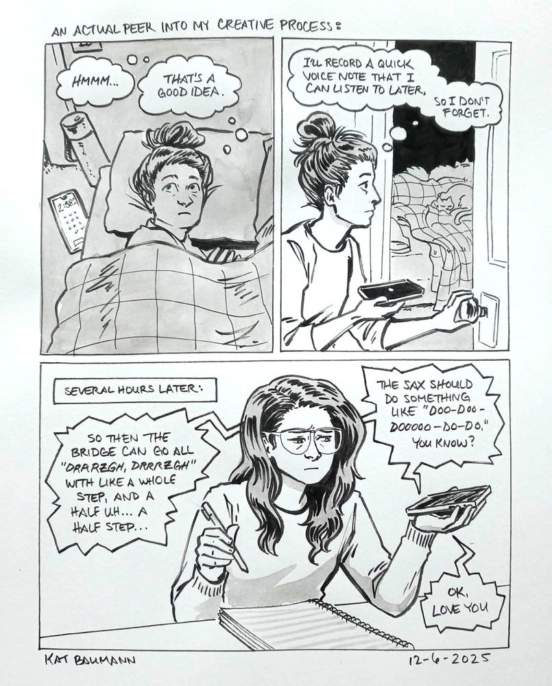 3-panel comic drawn in pen wiht inkwash shading. The top two panels are on the same row and the third panel is larger on the bottom, and there is a top caption that says "An actual peek into my creative process:"
Panel 1 shows me lying awake in the dark at 2:58am with thought bubbles that say "Hmmm... That's a good idea."
Panel 2 shows me sneaking out of my bedroom and holding my phone, while my sleeping spouse and cats can be seen in the room behind me. My thought bubbles say "I'll record a quick voice note that I can listen to later, so I don't forget."
Panel 3 starts with a caption that says "Several hours later:" and shows me sitting at my desk with a pen ready to write in a lined notebook, while holding and staring at my phone with a tired expression as the voice note I recorded earlier rambles on: "So then the bridge can go all 'DRRRZGH, DRRRZGH' with like a whole step, and I half uh.. a half step... the sax should do something like 'doo-doo-doooo-do-do.' You know? Ok, love you"
Beneath the comic is my signature (kat Baumann), today's date (12-6-2025) and the time I spent drawing this (50 minutes)