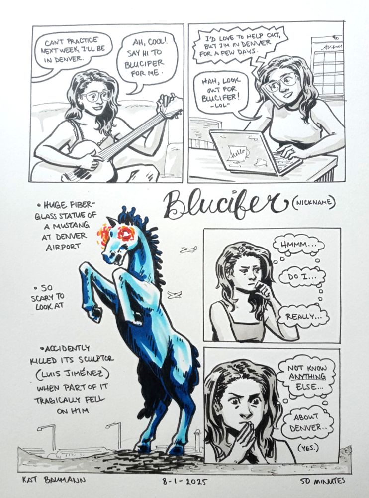 A 5-panel comic drawn in pen with inkwash shading and some copic marker coloring.
Panels 1 and 2 are equal in size and on the same row. 
Panel 1 shows me tuning my acoustic guitar as a bandmate says from off-panel, "Can't practice next week, I'll be in Denver." My speech bubble in response says "Ah, cool! Say hi to Blucifer for me."
Panel 2 shows me at my desk at my side job, my laptop open in front of me and a calendar on the wall behind me. I'm balancing my phone between my shoulder and ear, and the voice over the phone says "I'd love to help out, but I'm in Denver for a few days." I'm responding "Hah, look out for Blucifer! - lol-"
Panel 3 is a backsplash drawing of a bright blue stallion standing on its hind legs with glowing red eyes; there's a big title caption written in cursive that says "Blucifer (nickname)" followed by 3 bulleted captions that say: "Huge fiber-glass statue of a mustang at Denver airport," "so scary to look at," and "Accidentally killed its sculptor (Luis Jiménez) when part of it tragically fell on him."
Panels 4 and 5 are smaller inset panel stacked vertically and placed to the right over the backsplash panel.
Panel 4 shows me looking thoughtful, with thought bubbles that say "Hmmm... do I... really..."
Panel 5 continues with me looking thoughtful, but closer zoomed in and with my hands in a steeply shape in front of my chin. My thought bubbles say "not know ANYTHING else... about Denver..." There is a small afterthought that says "(yes.)"
Beneath the comic is my signature (Kat Baumann), today's date (8-1-2025) and the time i spent drawing this (50 minutes)