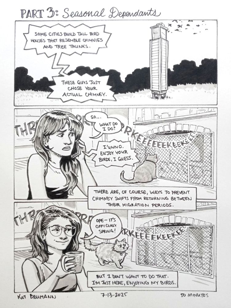3-panel comic drawn in pen with inkwash shading; the panels are all wide in shape, equal in size and stacked vertically, with a top caption that says "PART 3: Seasonal Dependents"
Panel 1 shows an outdoor area with a tall, squared, tower-shaped structure with openings toward the top; there are bushes in the background and many abstract bird shapes flying away from the top. Dialogue from the pest control worker over the phone continue from last comic: "Some cities build tall bird houses that resemble chimnies and tree trunks. These guys just chose your actual chimney."
Panel 2 shows me, several years ago when this discovery took place, not wearing my glasses and having discount Zoey Deschanel bangs accompanying my long hair, sitting in the foreground and looking over at my shorthair cat Abner, who is staring at the fireplace behind the fire screen and agitating the chimney swifts with her mere presence, as a long, trailing SFX of "THRRRRRKEEEEKEEEEKEEE" winds out of the fireplace. I'm still talking on the phone with the pest control worker, and I'm saying "So... what do I do?" The worker replies over the phone "I'unno. Enjoy your birds, I guess." A caption is laid over the border between this panel and the next, and says "There are, of course, ways to prevent chimney swifts from returning between their migration periods."
Panel 3 shows the exact same scene as previous panel, but several years later: I'm sipping a cup of coffee and smirking at my longhair cat Margo, who is walking by the fireplace and getting the same SFX response from the chimney swifts that Abner did years ago, and I have a little speech bubble that says "Ope-- it's officially spring!" The final caption box continues from the previous one, "But I don't want to do that. I'm just here, enjoying my birds."
Beneath the comic is my signature (Kat Baumann), today's date (7-13-2025) and the time I spent drawing this (50 minutes)