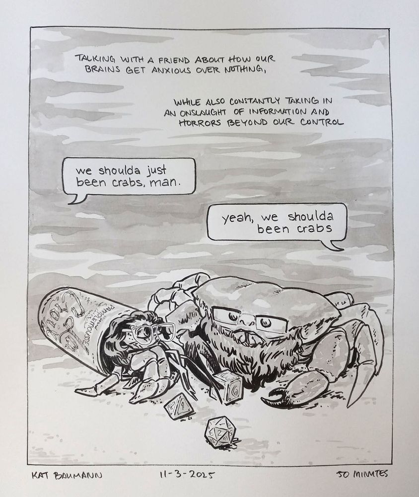 Single-panel comic drawn in pen with inkwash shading. Unboxed captions in the panel say "Talking with a friend about how our brains get anxious over nothing, while also constantly taking in an onslaught of information and horrors beyond our control." Below that caption are two text-chat-style speech bubbles pointing off-screen; the first says "we shoulda just been crabs, man." and the second responds, "yeah, we shoulda been crabs"
Beneath the free-floating chat bubbles is a drawing of myself as a hermit crab (I still have my round glasses and long curly hair poking out of my home, which is a discarded Pamplemousse La Croix can), and my friend as a Tasmanian giant crab but with a full beard and square glasses; my friend is grabbing onto a d6 die with his giant claw, and a d4 adn d20 sit in front of us in the sand.
Beneath the comic is my signature (Kat Baumann), today's date (11-3-2025) and the time I spent drawing this (50 minutes)