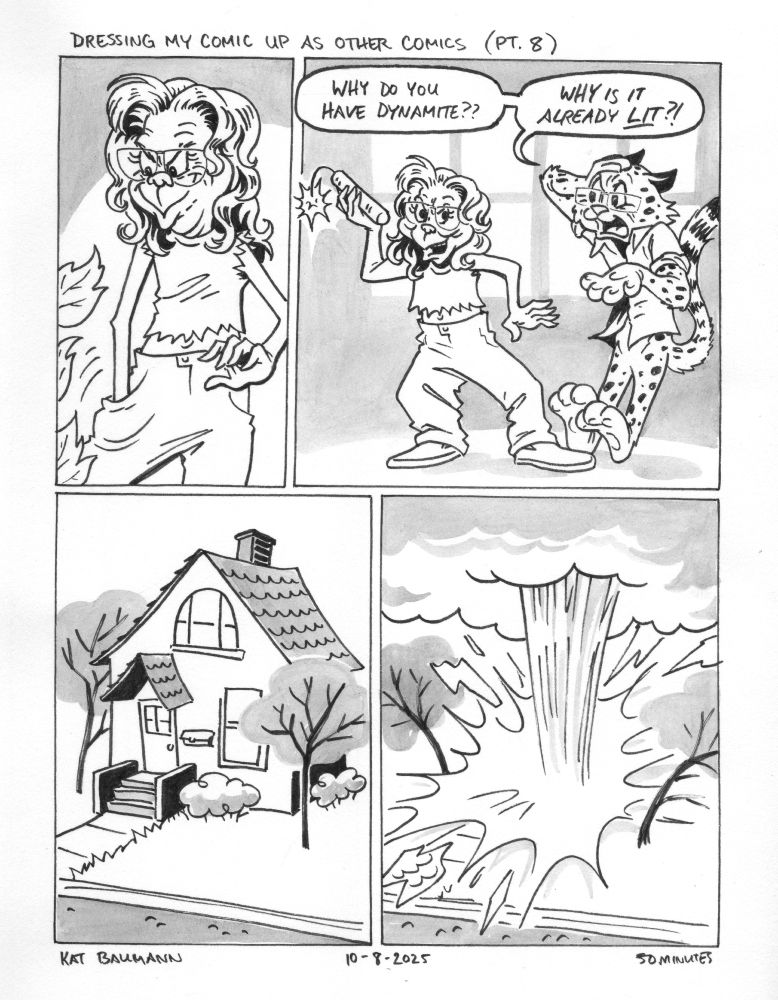 4-panel comic drawn in the style of Chuck Jones (Looney Tunes), with top caption saying "Dressing my comic up like other comics (Pt. 8)" Panel 1 shows me, drawn similarly to Jones' version of the Grinch, digging deep into the pocket of my pants while smirking. Panel 2 shows me standing beside my spouse, who is drawn like a combination of Bugs Bunny and Sylvester the Cat (but with cheetah print) and looking very stressed out as I reel back to toss a stick of lit dynamite. My spouse's speech bubbles say "Why do you have dynamite?? Why is it already LIT?!" Panel 3 shows an exterior shot of something similar to our house, but drawn in Jones' style with simplified shapes and no lines on the tree canopies flanking the house. Panel 4 shows a giant explosion in the place where our house used to be, with the trees reeling back from the force. Beneath the comic is my signature (Kat Baumann), today's date (10-8-2025) and the time I spent drawing this (50 minutes)