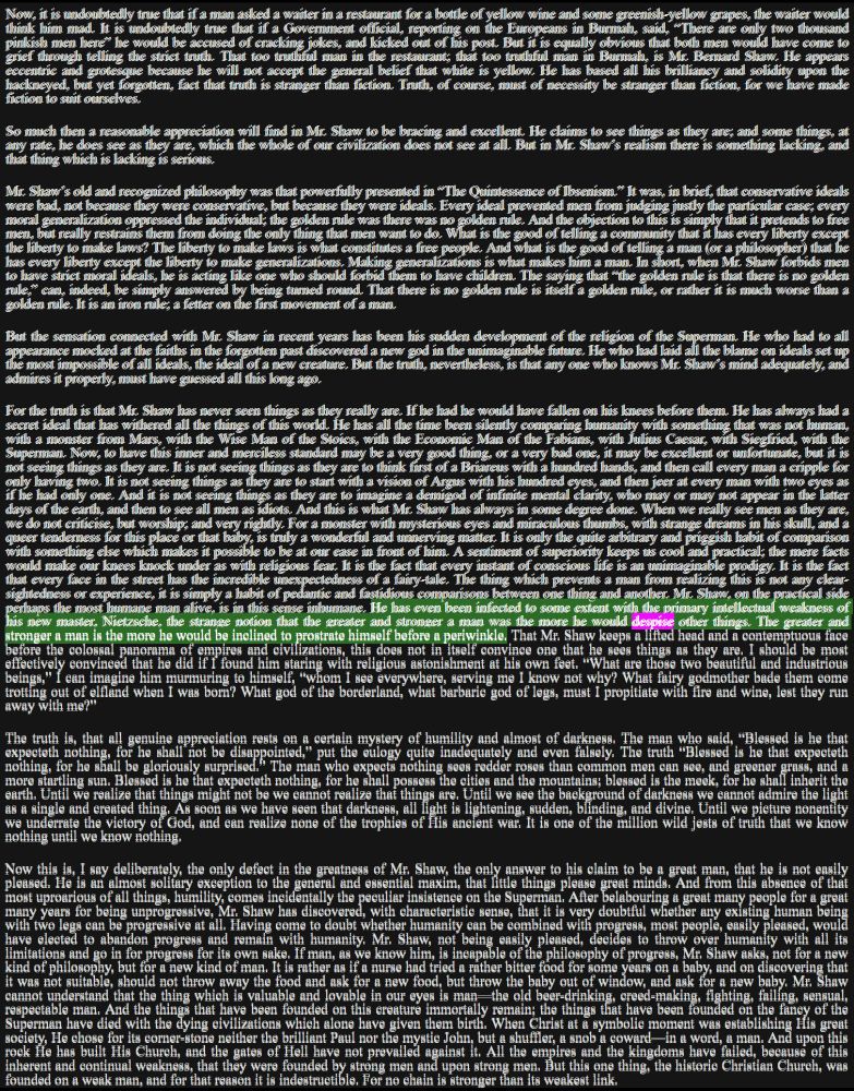 From Heretics, Chapter IV. Mr. Bernard Shaw 

It is the fact that every face in the street has the incredible unexpectedness of a fairy-tale. The thing which prevents a man from realizing this is not any clear-sightedness or experience, it is simply a habit of pedantic and fastidious comparisons between one thing and another. Mr. Shaw, on the practical side perhaps the most humane man alive, is in this sense inhumane. He has even been infected to some extent with the primary intellectual weakness of his new master, Nietzsche, the strange notion that the greater and stronger a man was the more he would despise other things. The greater and stronger a man is the more he would be inclined to prostrate himself before a periwinkle.