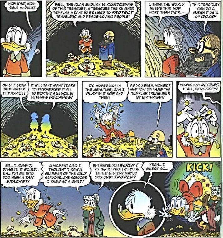 Kuva Roope Ankka -sarjakuvasta, todennäköisesti Don Rosan piirtämä (englanniksi).

Sarjakuvaotteessa on 9 ruutua. Koska Bluesky ei taivu hyvin ruutujen avaamiseen, ymmärtämäni lyhennelmä:
Roope on löytänyt sukunsa piilotetun aarteen ja jättää sen Mauricen hallinnoimaksi. Maurice toteaa, että varojen käyttäminen vie mahdollisesti monta vuosikymmentä, joten Roope pyytää josko saisi kylällä ja leikkiä aarteen kanssa. Roopen sisko kuulee pyynnön, kyseenalaistaa Roopen aikeet pitää aarre sittenkin itsellään, mut Roope vetoaa veroluokitukseen. Roopen sisko on edelleen skeptinen Roopen vastauksesta, Roope vastaa sarkastisesti ja saa siskoltaan potkun pers---pyrstöön.