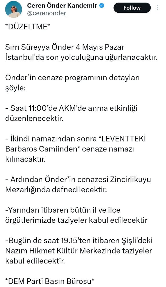 Sırrı Süreyya Önder 4 Mayıs Pazar İstanbul'da son yolculuğuna uğurlanacaktır. 

Önder’in cenaze programının detayları şöyle: 

- Saat 11:00’de AKM'de anma etkinliği düzenlenecektir.

- İkindi namazından sonra *LEVENTTEKİ Barbaros Camiinden* cenaze namazı kılınacaktır.

- Ardından Önder’in cenazesi Zincirlikuyu Mezarlığında defnedilecektir.

-Yarından itibaren bütün il ve ilçe örgütlerimizde taziyeler kabul edilecektir 

-Bugün de saat 19.15'ten itibaren Şişli'deki Nazım Hikmet Kültür Merkezinde taziyeler kabul edilecektir.
