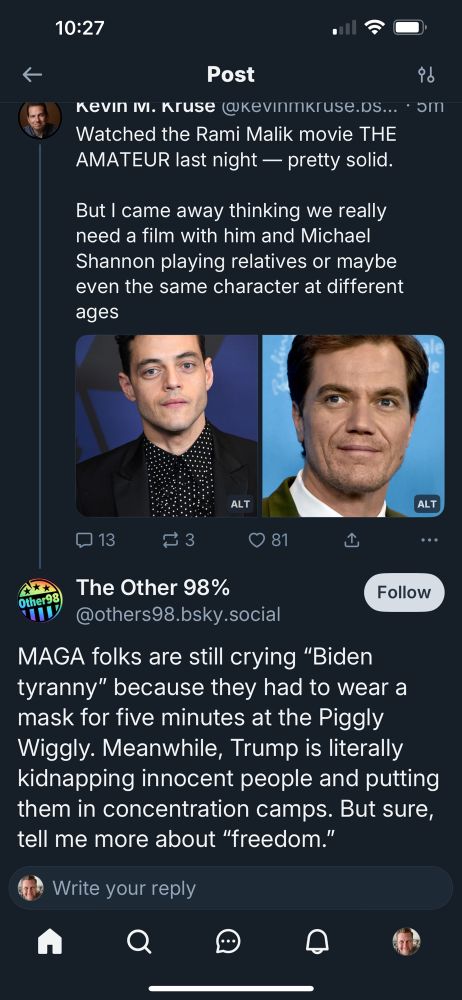 Picture of reply to Kevin Kruse message about The Amateur movie complaining about MAGA, “MAGA folks are still crying ‘Biden tyranny’ because they had to wear a mask for five minutes at the Piggly Wiggly. Meanwhile, Trump is literally kidnapping innocent people and putting them in concentration camps. But sure, tell me more about freedom’”
