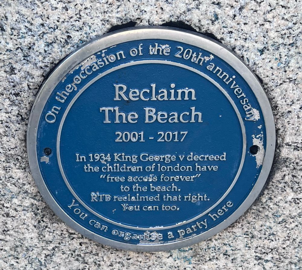 A blue plaque

Reclaim The Beach
2001 - 2017
In 1934 King George v decreed the children of london have
"free accdss forever"!
to the beach.
RTB reelaimed that right.
You can too.